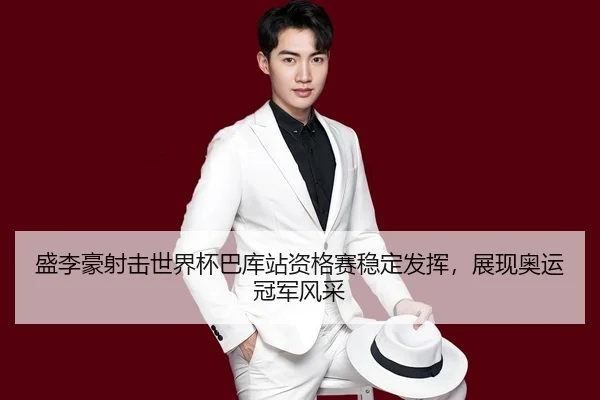盛李豪射击世界杯巴库站资格赛稳定发挥，展现奥运冠军风采