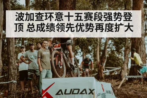 波加查环意十五赛段强势登顶 总成绩领先优势再度扩大